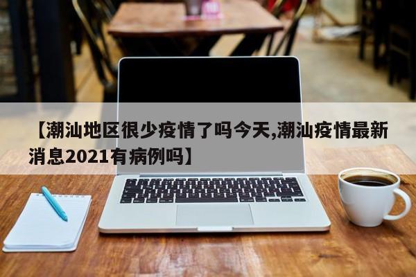 【潮汕地区很少疫情了吗今天,潮汕疫情最新消息2021有病例吗】