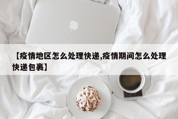 【疫情地区怎么处理快递,疫情期间怎么处理快递包裹】