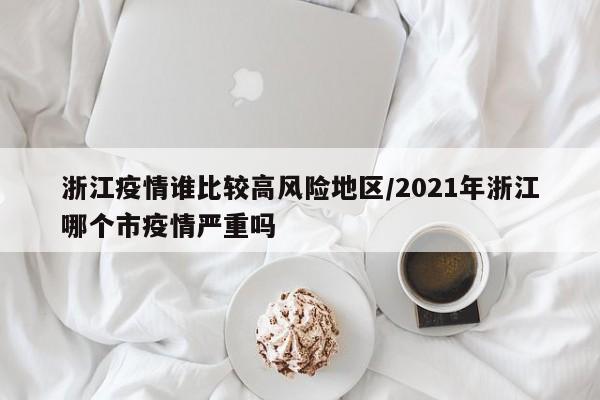 浙江疫情谁比较高风险地区/2021年浙江哪个市疫情严重吗