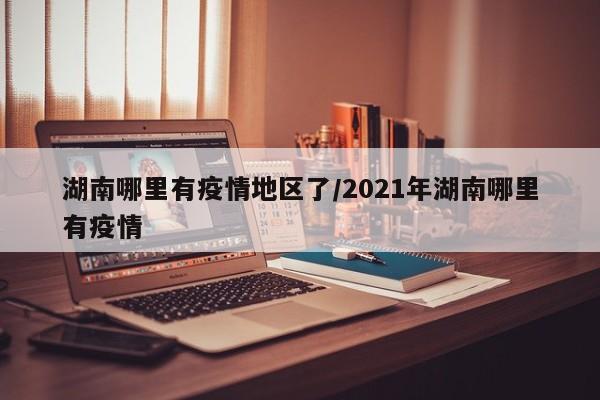 湖南哪里有疫情地区了/2021年湖南哪里有疫情