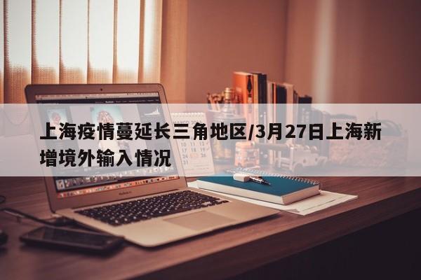 上海疫情蔓延长三角地区/3月27日上海新增境外输入情况