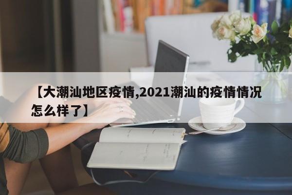 【大潮汕地区疫情,2021潮汕的疫情情况怎么样了】