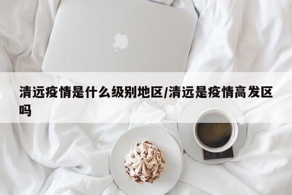 清远疫情是什么级别地区/清远是疫情高发区吗